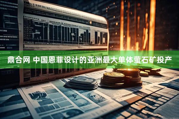 鼎合网 中国恩菲设计的亚洲最大单体萤石矿投产