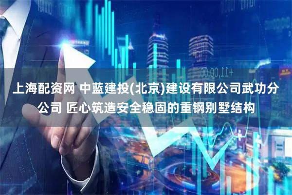 上海配资网 中蓝建投(北京)建设有限公司武功分公司 匠心筑造安全稳固的重钢别墅结构
