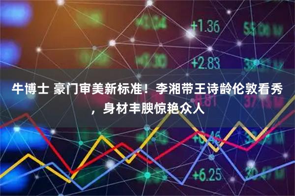 牛博士 豪门审美新标准！李湘带王诗龄伦敦看秀，身材丰腴惊艳众人