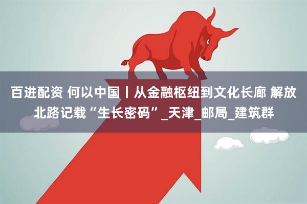 百进配资 何以中国丨从金融枢纽到文化长廊 解放北路记载“生长密码”_天津_邮局_建筑群