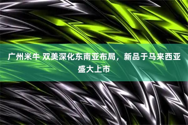 广州米牛 双美深化东南亚布局，新品于马来西亚盛大上市