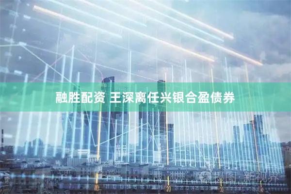 融胜配资 王深离任兴银合盈债券