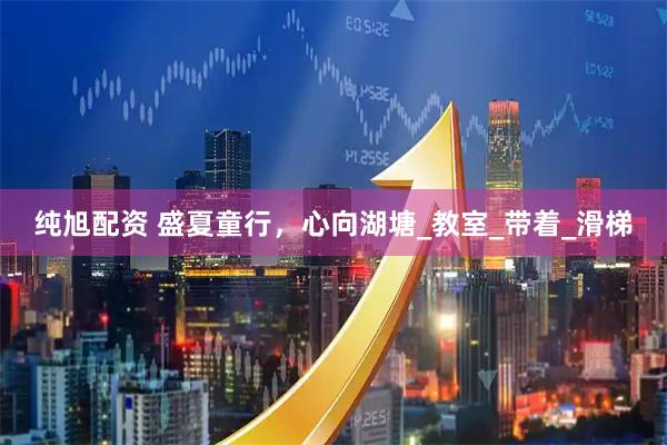 纯旭配资 盛夏童行，心向湖塘_教室_带着_滑梯