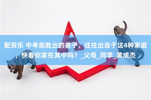 配资乐 中考能胜出的孩子，往往出自于这4种家庭，快看你家在其中吗？_父母_同学_黄成杰