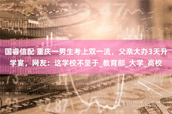 国睿信配 重庆一男生考上双一流，父亲大办3天升学宴，网友：这学校不至于_教育部_大学_高校
