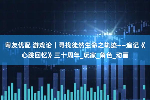 粤友优配 游戏论｜寻找徒然生命之轨迹——追记《心跳回忆》三十周年_玩家_角色_动画