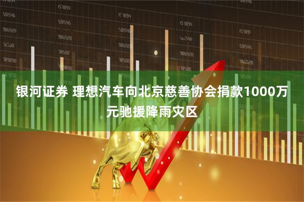 银河证券 理想汽车向北京慈善协会捐款1000万元驰援降雨灾区