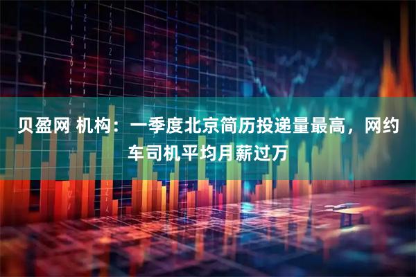 贝盈网 机构：一季度北京简历投递量最高，网约车司机平均月薪过万