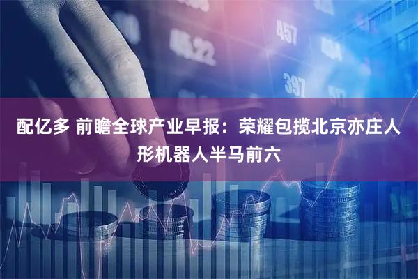 配亿多 前瞻全球产业早报：荣耀包揽北京亦庄人形机器人半马前六