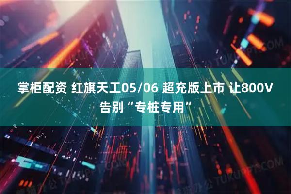 掌柜配资 红旗天工05/06 超充版上市 让800V告别“专桩专用”