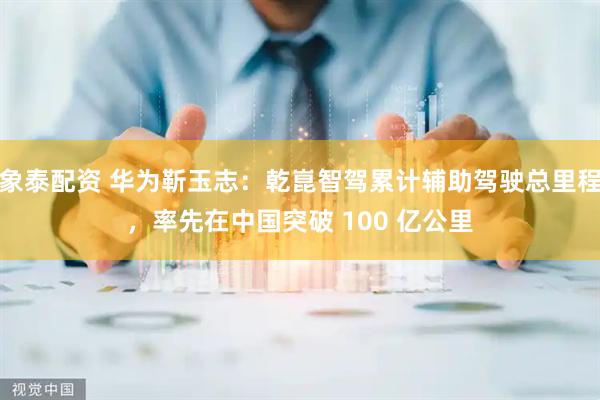 象泰配资 华为靳玉志：乾崑智驾累计辅助驾驶总里程，率先在中国突破 100 亿公里