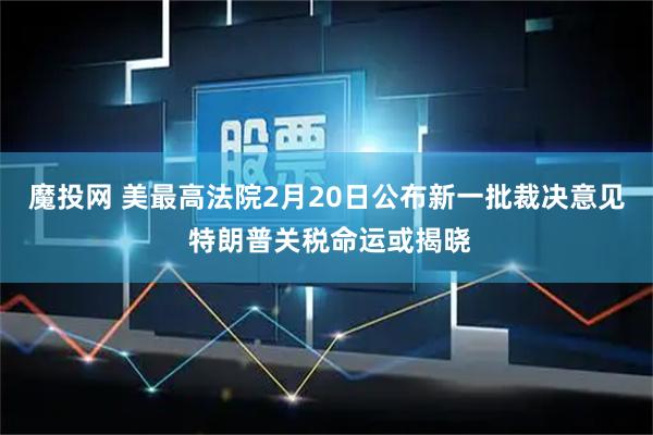 魔投网 美最高法院2月20日公布新一批裁决意见 特朗普关税命运或揭晓