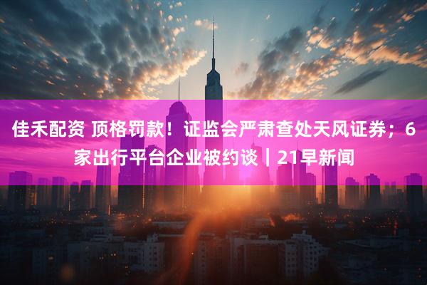 佳禾配资 顶格罚款！证监会严肃查处天风证券；6家出行平台企业被约谈｜21早新闻
