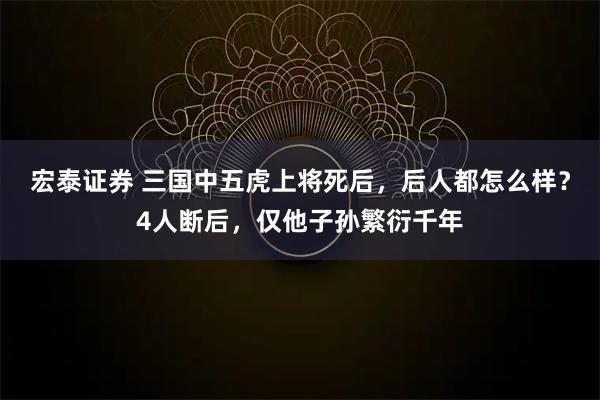 宏泰证券 三国中五虎上将死后，后人都怎么样？4人断后，仅他子孙繁衍千年