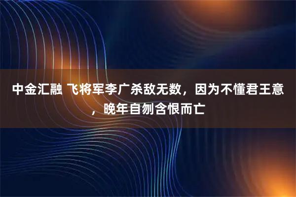 中金汇融 飞将军李广杀敌无数，因为不懂君王意，晚年自刎含恨而亡