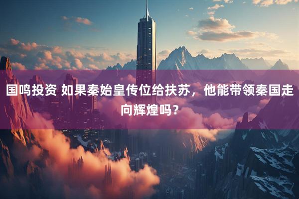 国鸣投资 如果秦始皇传位给扶苏，他能带领秦国走向辉煌吗？
