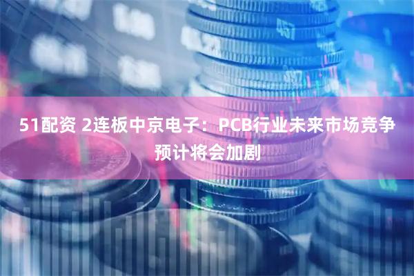 51配资 2连板中京电子：PCB行业未来市场竞争预计将会加剧