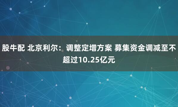 股牛配 北京利尔：调整定增方案 募集资金调减至不超过10.25亿元
