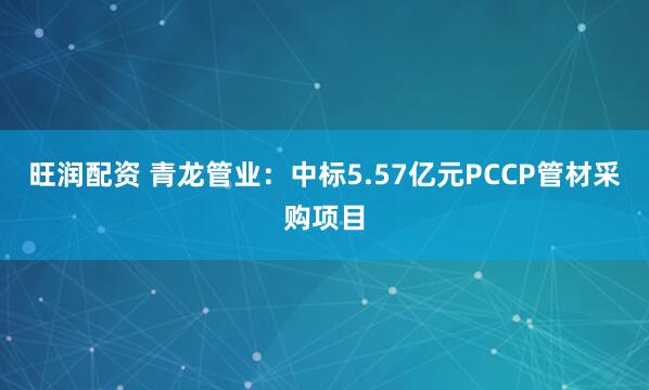 旺润配资 青龙管业：中标5.57亿元PCCP管材采购项目