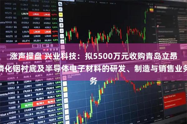 涨声操盘 兴业科技：拟5500万元收购青岛立昂磷化铟衬底及半导体电子材料的研发、制造与销售业务