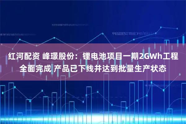 红河配资 峰璟股份：锂电池项目一期2GWh工程全面完成 产品已下线并达到批量生产状态