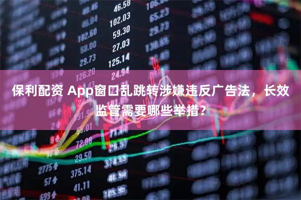 保利配资 App窗口乱跳转涉嫌违反广告法，长效监管需要哪些举措？