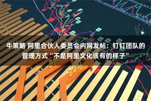 牛策略 阿里合伙人委员会内网发帖：钉钉团队的管理方式“不是阿里文化该有的样子”