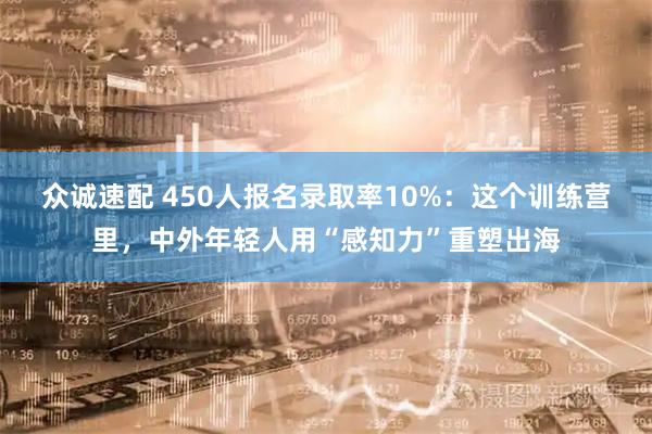 众诚速配 450人报名录取率10%：这个训练营里，中外年轻人用“感知力”重塑出海
