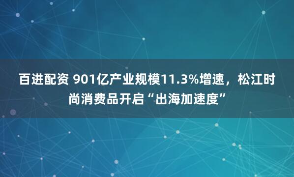 百进配资 901亿产业规模11.3%增速，松江时尚消费品开启“出海加速度”