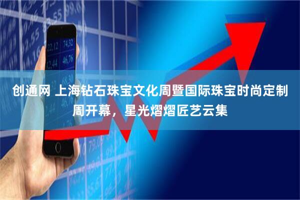 创通网 上海钻石珠宝文化周暨国际珠宝时尚定制周开幕，星光熠熠匠艺云集
