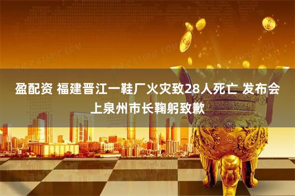 盈配资 福建晋江一鞋厂火灾致28人死亡 发布会上泉州市长鞠躬致歉