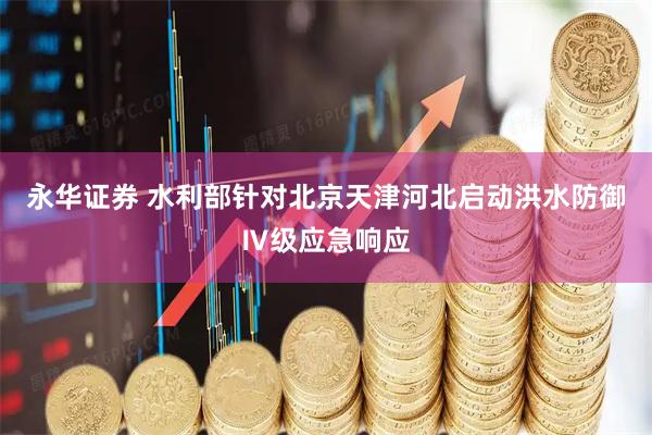 永华证券 水利部针对北京天津河北启动洪水防御Ⅳ级应急响应