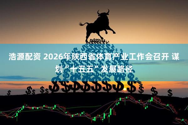 浩源配资 2026年陕西省体育产业工作会召开 谋划“十五五”发展路径
