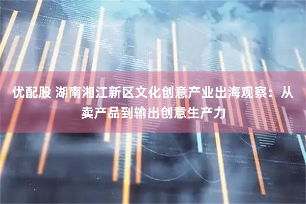 优配股 湖南湘江新区文化创意产业出海观察：从卖产品到输出创意生产力