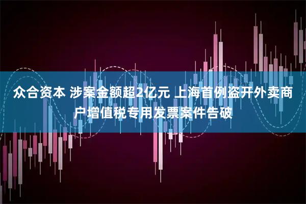 众合资本 涉案金额超2亿元 上海首例盗开外卖商户增值税专用发票案件告破